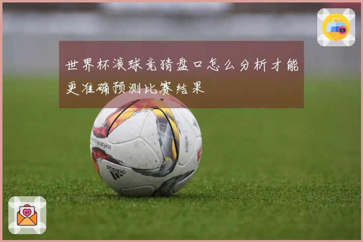 世界杯滚球竞猜盘口怎么分析才能更准确预测比赛结果